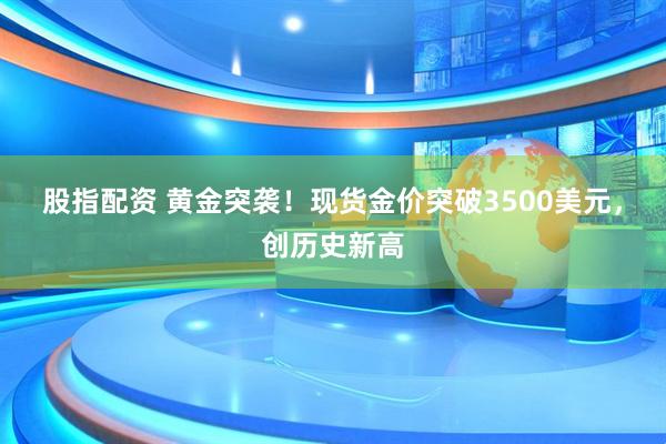 股指配资 黄金突袭！现货金价突破3500美元，创历史新高
