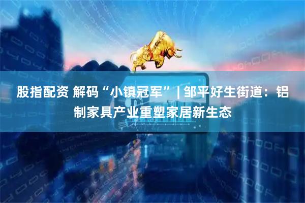 股指配资 解码“小镇冠军” | 邹平好生街道：铝制家具产业重塑家居新生态