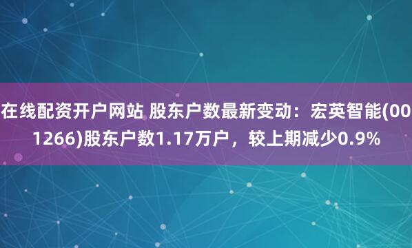 在线配资开户网站 股东户数最新变动：宏英智能(001266)股东户数1.17万户，较上期减少0.9%