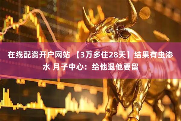 在线配资开户网站 【3万多住28天】结果有虫渗水 月子中心：给他退他要留