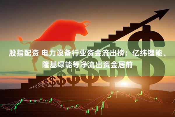股指配资 电力设备行业资金流出榜：亿纬锂能、隆基绿能等净流出资金居前
