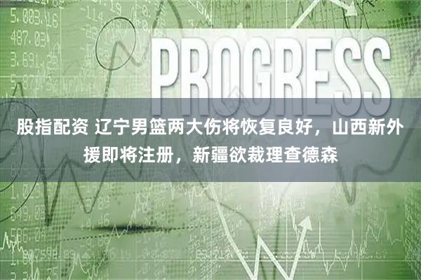 股指配资 辽宁男篮两大伤将恢复良好，山西新外援即将注册，新疆欲裁理查德森