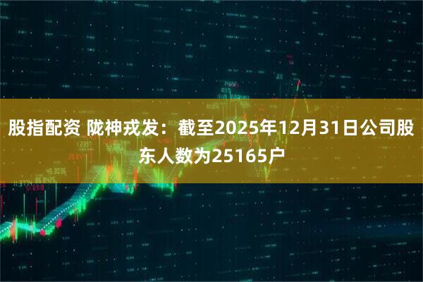 股指配资 陇神戎发：截至2025年12月31日公司股东人数为25165户