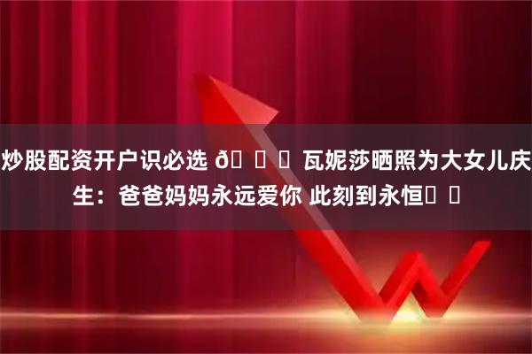 炒股配资开户识必选 🎂瓦妮莎晒照为大女儿庆生：爸爸妈妈永远爱你 此刻到永恒❤️