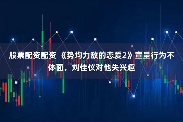 股票配资配资 《势均力敌的恋爱2》宣呈行为不体面，刘佳仪对他失兴趣