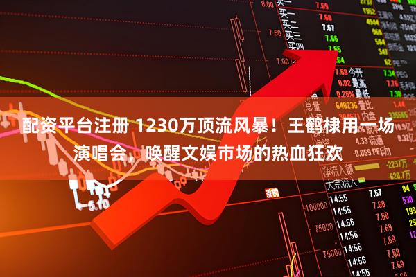 配资平台注册 1230万顶流风暴！王鹤棣用一场演唱会，唤醒文娱市场的热血狂欢