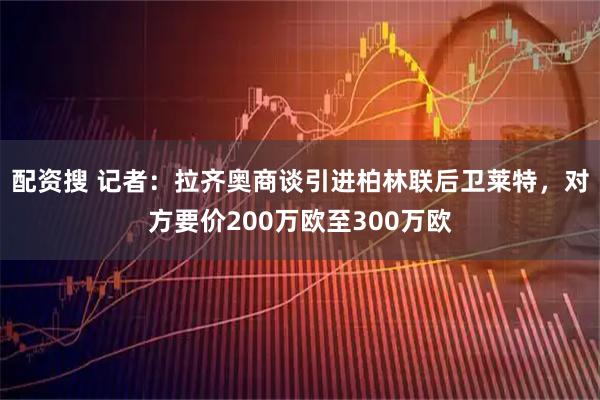 配资搜 记者：拉齐奥商谈引进柏林联后卫莱特，对方要价200万欧至300万欧