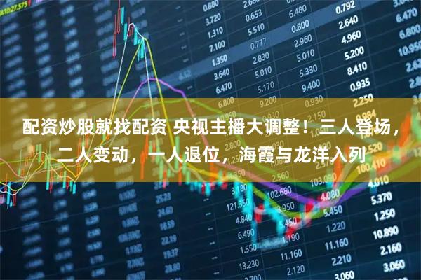配资炒股就找配资 央视主播大调整！三人登场，二人变动，一人退位，海霞与龙洋入列