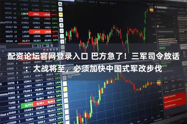 配资论坛官网登录入口 巴方急了!三军司令放话:大战将至,必须加快中国式军改步伐