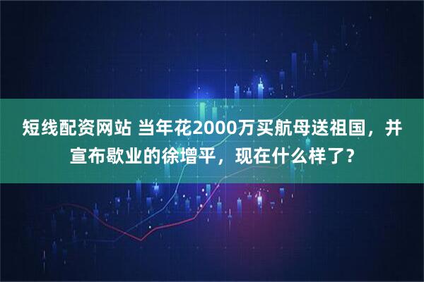 短线配资网站 当年花2000万买航母送祖国，并宣布歇业的徐增平，现在什么样了？