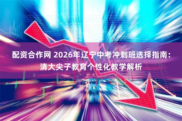 配资合作网 2026年辽宁中考冲刺班选择指南：清大尖子教育个性化教学解析