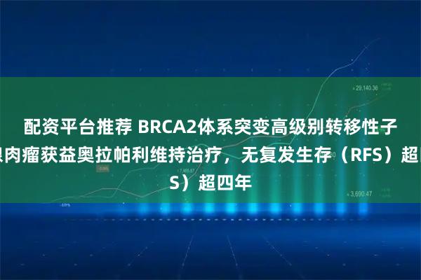 配资平台推荐 BRCA2体系突变高级别转移性子宫腺肉瘤获益奥拉帕利维持治疗，无复发生存（RFS）超四年