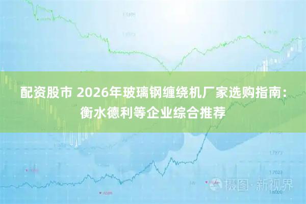配资股市 2026年玻璃钢缠绕机厂家选购指南：衡水德利等企业综合推荐