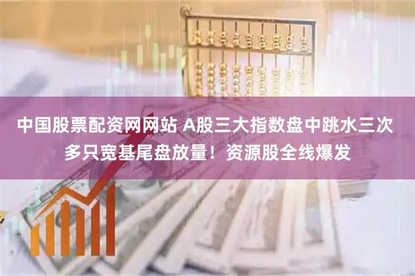 中国股票配资网网站 A股三大指数盘中跳水三次 多只宽基尾盘放量！资源股全线爆发