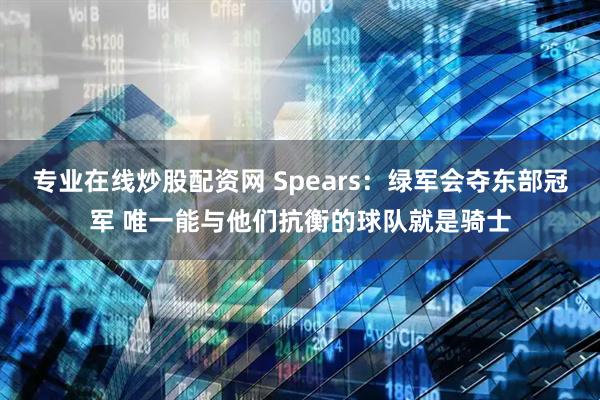 专业在线炒股配资网 Spears：绿军会夺东部冠军 唯一能与他们抗衡的球队就是骑士