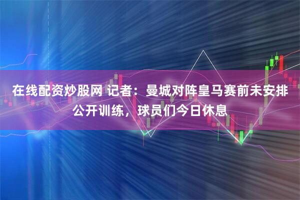 在线配资炒股网 记者：曼城对阵皇马赛前未安排公开训练，球员们今日休息