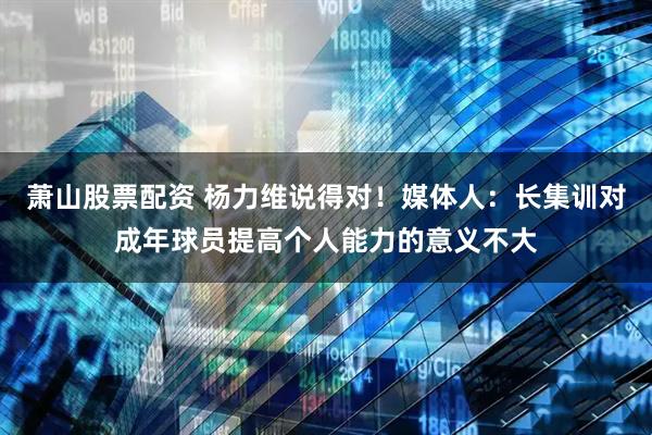 萧山股票配资 杨力维说得对！媒体人：长集训对成年球员提高个人能力的意义不大