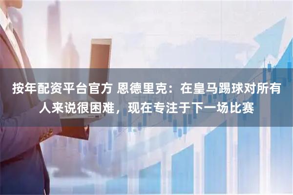 按年配资平台官方 恩德里克：在皇马踢球对所有人来说很困难，现在专注于下一场比赛