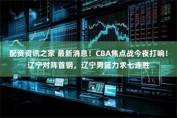 配资资讯之家 最新消息!CBA焦点战今夜打响!辽宁对阵首钢,辽宁男篮力求七连胜