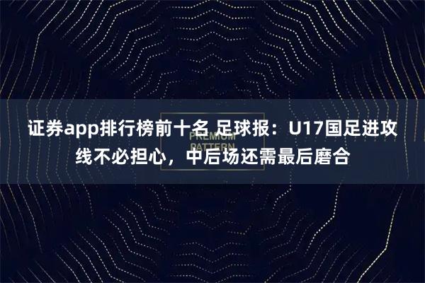 证券app排行榜前十名 足球报:U17国足进攻线不必担心,中后场还需最后磨合