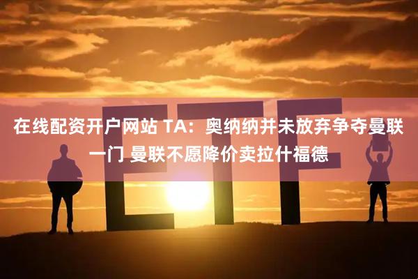 在线配资开户网站 TA：奥纳纳并未放弃争夺曼联一门 曼联不愿降价卖拉什福德