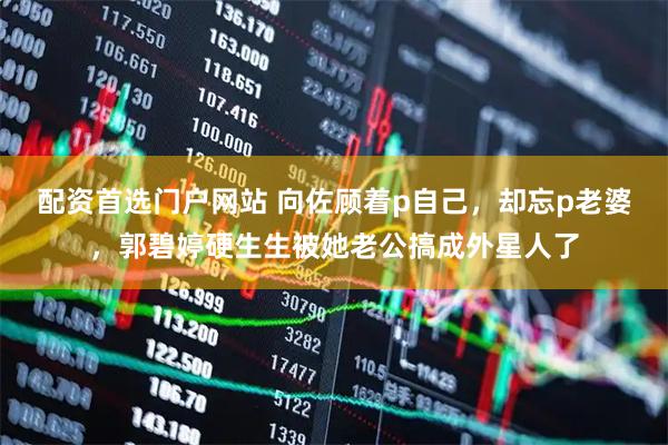 配资首选门户网站 向佐顾着p自己，却忘p老婆，郭碧婷硬生生被她老公搞成外星人了