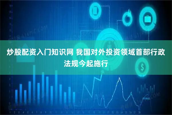 炒股配资入门知识网 我国对外投资领域首部行政法规今起施行