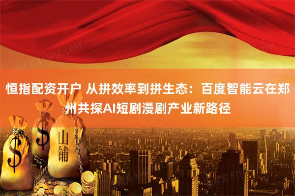 恒指配资开户 从拼效率到拼生态：百度智能云在郑州共探AI短剧漫剧产业新路径