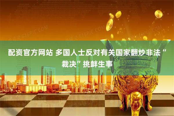 配资官方网站 多国人士反对有关国家翻炒非法“裁决”挑衅生事