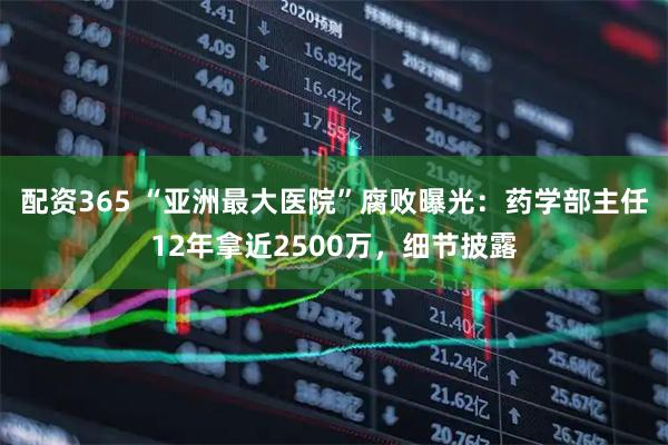 配资365 “亚洲最大医院”腐败曝光：药学部主任12年拿近2500万，细节披露
