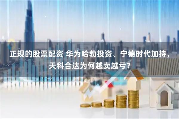 正规的股票配资 华为哈勃投资、宁德时代加持,天科合达为何越卖越亏?