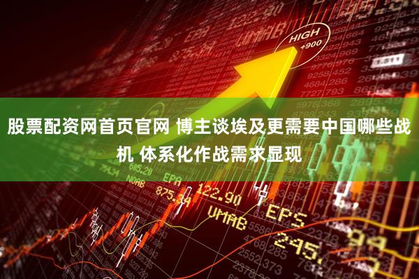 股票配资网首页官网 博主谈埃及更需要中国哪些战机 体系化作战需求显现